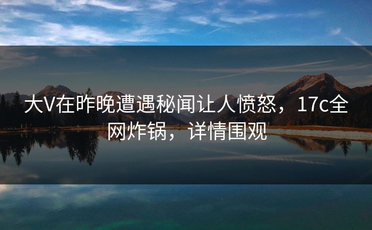 大V在昨晚遭遇秘闻让人愤怒,17c全网炸锅,详情围观 大V在昨晚遭遇秘闻让人愤怒,17c全网炸锅,详情围观