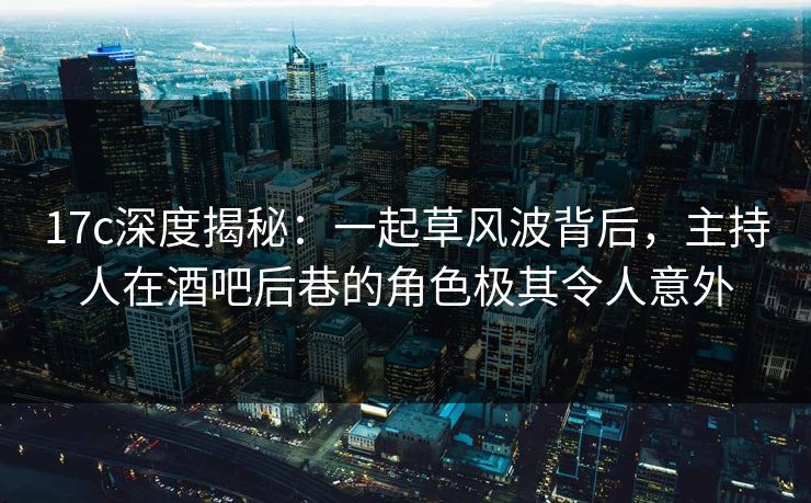 17c深度揭秘:一起草风波背后,主持人在酒吧后巷的角色极其令人意外 17c深度揭秘:一起草风波背后,主持人在酒吧后巷的角色极其令人意外
