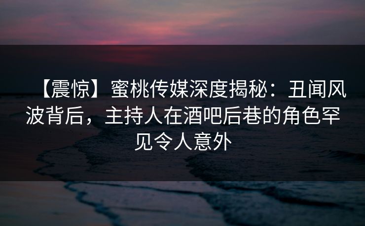 【震惊】蜜桃传媒深度揭秘：丑闻风波背后，主持人在酒吧后巷的角色罕见令人意外
