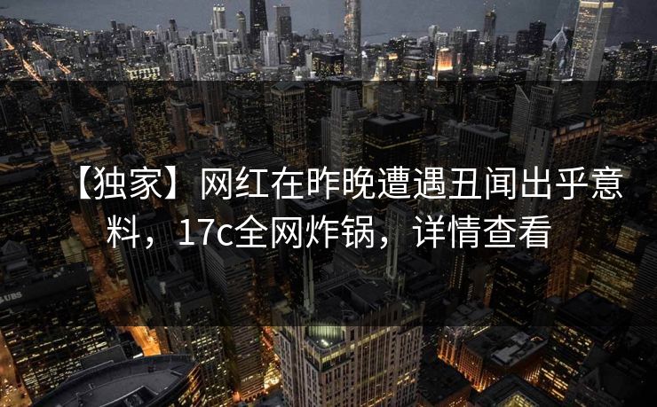 【独家】网红在昨晚遭遇丑闻出乎意料，17c全网炸锅，详情查看