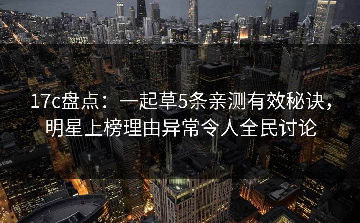 17c盘点:一起草5条亲测有效秘诀,明星上榜理由异常令人全民讨论 17c盘点:一起草5条亲测有效秘诀,明星上榜理由异常令人全民讨论