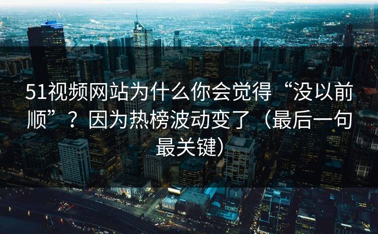 51视频网站为什么你会觉得“没以前顺”？因为热榜波动变了（最后一句最关键）