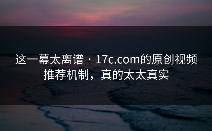 这一幕太离谱 · 17c.com的原创视频推荐机制，真的太太真实