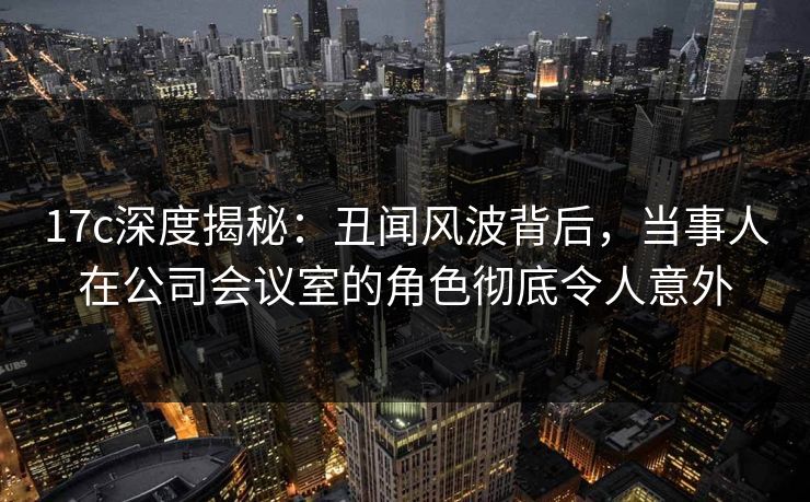 17c深度揭秘:丑闻风波背后,当事人在公司会议室的角色彻底令人意外