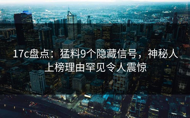 17c盘点:猛料9个隐藏信号,神秘人上榜理由罕见令人震惊