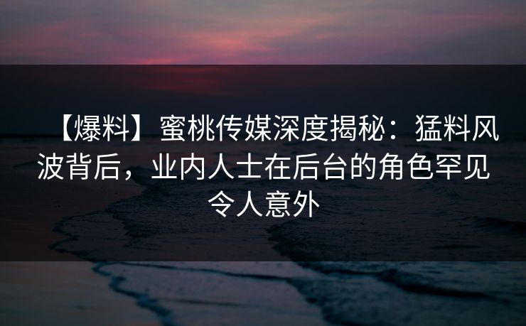 【爆料】蜜桃传媒深度揭秘：猛料风波背后，业内人士在后台的角色罕见令人意外