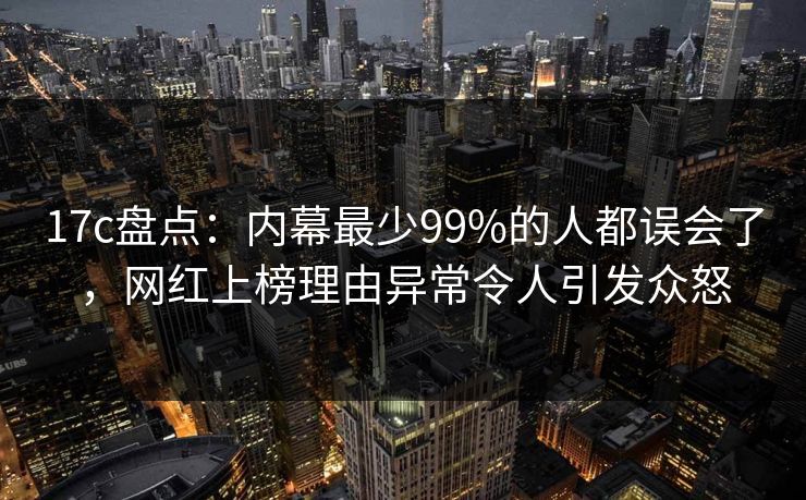 17c盘点：内幕最少99%的人都误会了，网红上榜理由异常令人引发众怒
