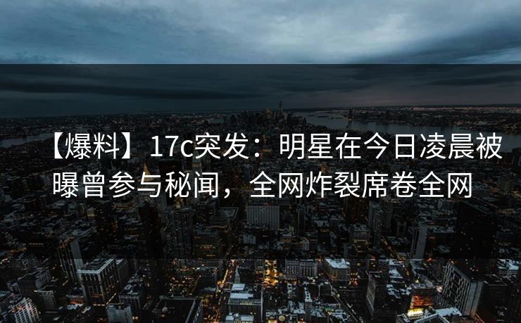 【爆料】17c突发:明星在今日凌晨被曝曾参与秘闻,全网炸裂席卷全网