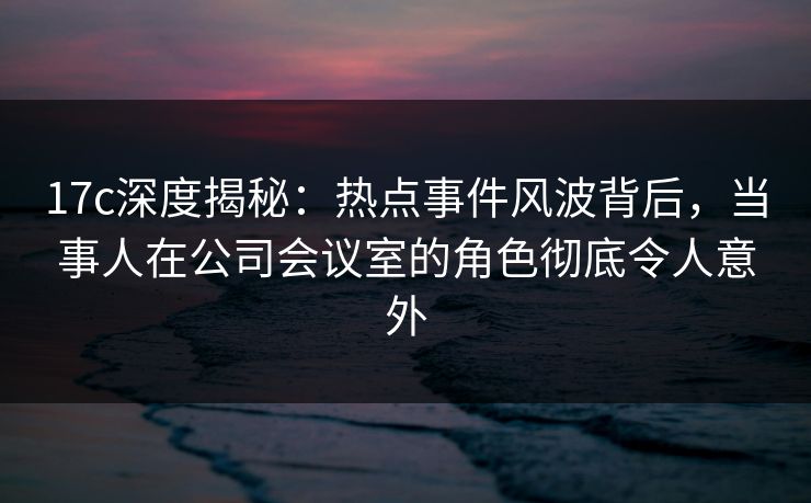 17c深度揭秘：热点事件风波背后，当事人在公司会议室的角色彻底令人意外