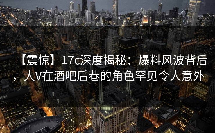 【震惊】17c深度揭秘:爆料风波背后,大V在酒吧后巷的角色罕见令人意外