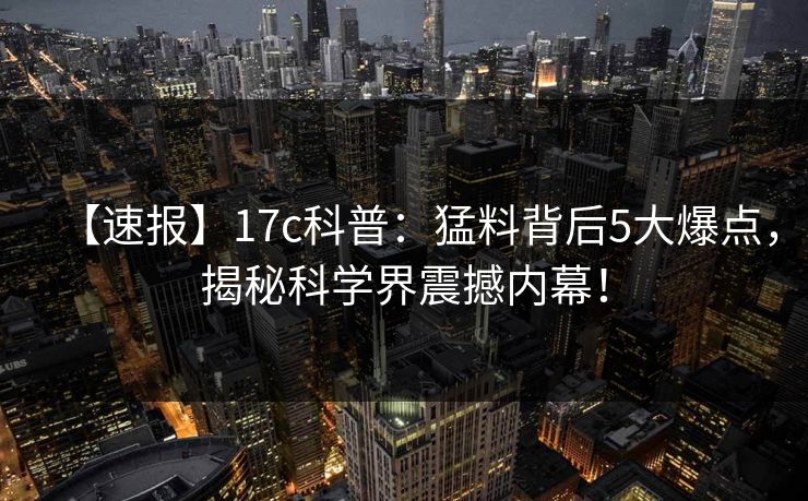 【速报】17c科普：猛料背后5大爆点，揭秘科学界震撼内幕！