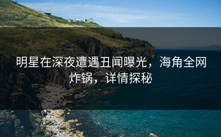 明星在深夜遭遇丑闻曝光，海角全网炸锅，详情探秘