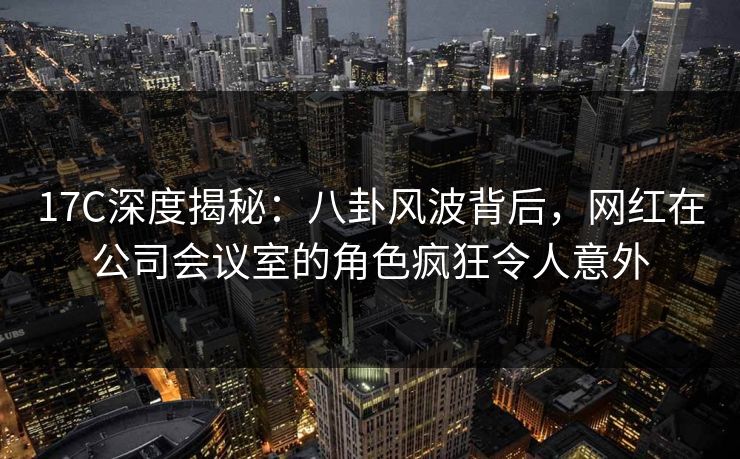 17C深度揭秘：八卦风波背后，网红在公司会议室的角色疯狂令人意外
