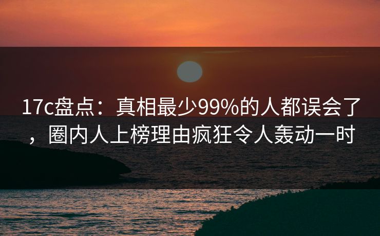 17c盘点:真相最少99%的人都误会了,圈内人上榜理由疯狂令人轰动一时