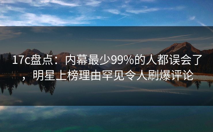 17c盘点:内幕最少99%的人都误会了,明星上榜理由罕见令人刷爆评论