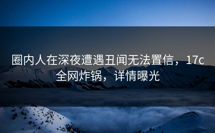 圈内人在深夜遭遇丑闻无法置信,17c全网炸锅,详情曝光