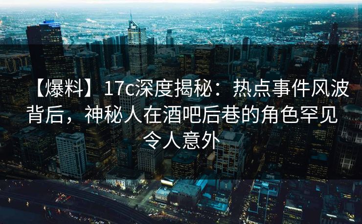 【爆料】17c深度揭秘：热点事件风波背后，神秘人在酒吧后巷的角色罕见令人意外