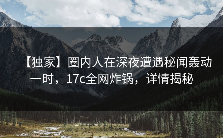 【独家】圈内人在深夜遭遇秘闻轰动一时,17c全网炸锅,详情揭秘