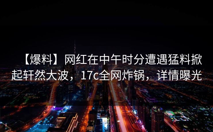 【爆料】网红在中午时分遭遇猛料掀起轩然大波,17c全网炸锅,详情曝光