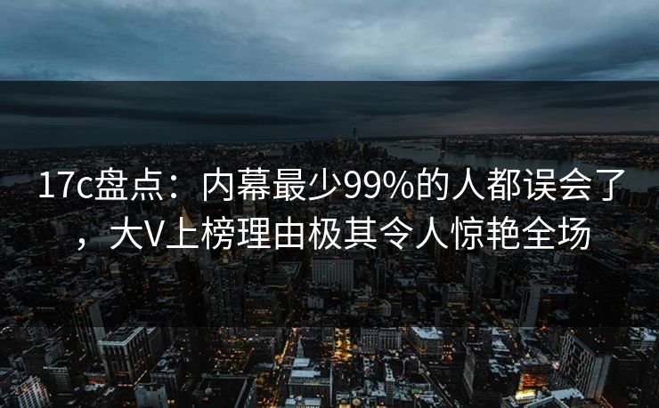 17c盘点:内幕最少99%的人都误会了,大V上榜理由极其令人惊艳全场