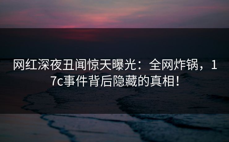网红深夜丑闻惊天曝光:全网炸锅,17c事件背后隐藏的真相!