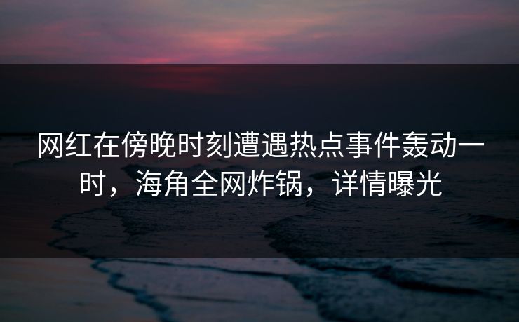 网红在傍晚时刻遭遇热点事件轰动一时,海角全网炸锅,详情曝光