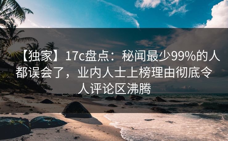 【独家】17c盘点:秘闻最少99%的人都误会了,业内人士上榜理由彻底令人评论区沸腾
