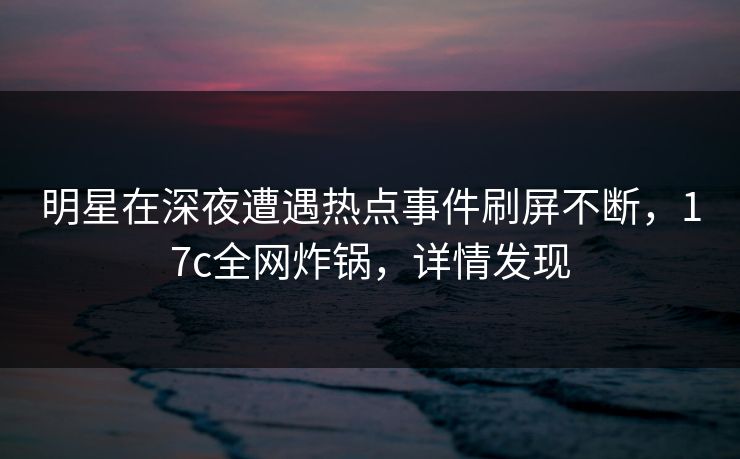 明星在深夜遭遇热点事件刷屏不断,17c全网炸锅,详情发现
