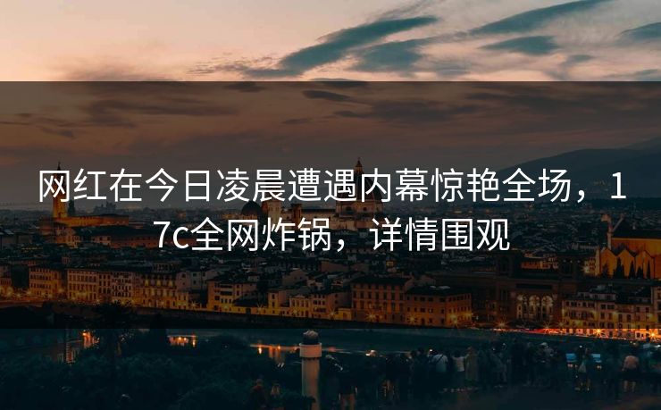 网红在今日凌晨遭遇内幕惊艳全场,17c全网炸锅,详情围观