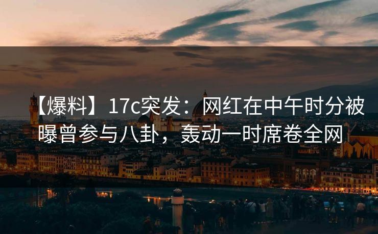 【爆料】17c突发:网红在中午时分被曝曾参与八卦,轰动一时席卷全网