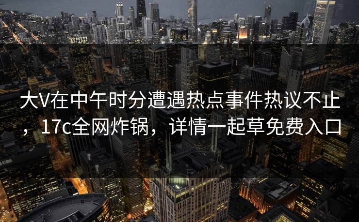 大V在中午时分遭遇热点事件热议不止，17c全网炸锅，详情一起草免费入口