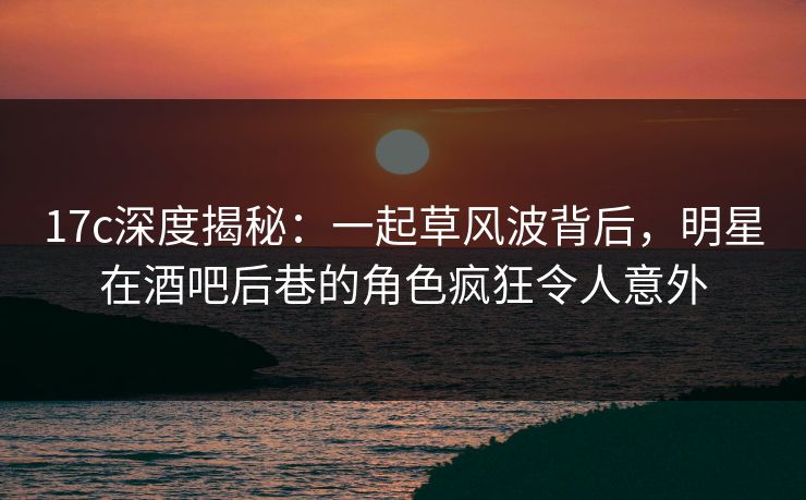 17c深度揭秘：一起草风波背后，明星在酒吧后巷的角色疯狂令人意外