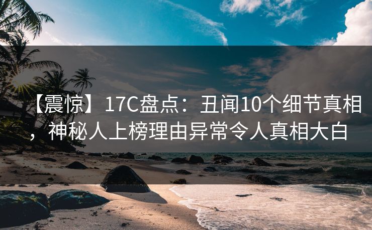 【震惊】17C盘点:丑闻10个细节真相,神秘人上榜理由异常令人真相大白