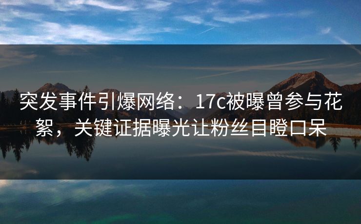 突发事件引爆网络：17c被曝曾参与花絮，关键证据曝光让粉丝目瞪口呆