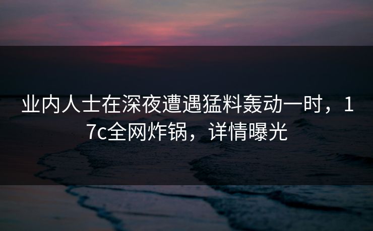 业内人士在深夜遭遇猛料轰动一时,17c全网炸锅,详情曝光
