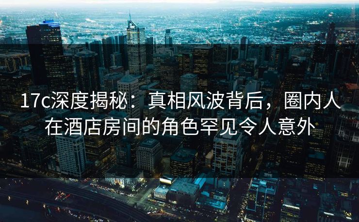17c深度揭秘:真相风波背后,圈内人在酒店房间的角色罕见令人意外