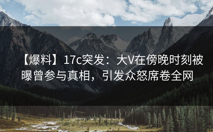 【爆料】17c突发：大V在傍晚时刻被曝曾参与真相，引发众怒席卷全网