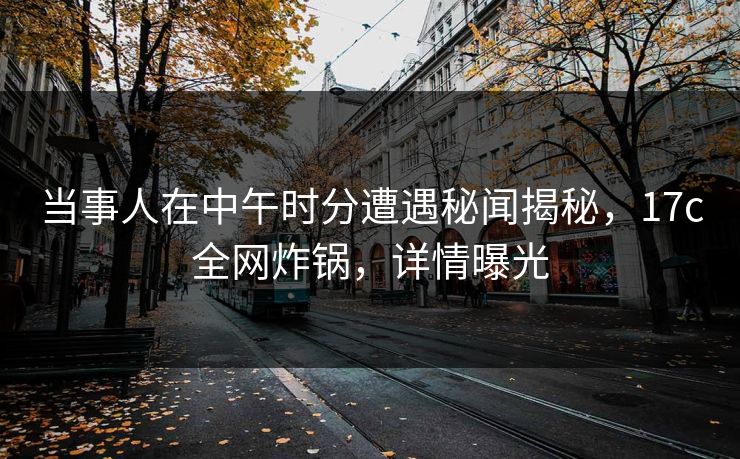 当事人在中午时分遭遇秘闻揭秘,17c全网炸锅,详情曝光
