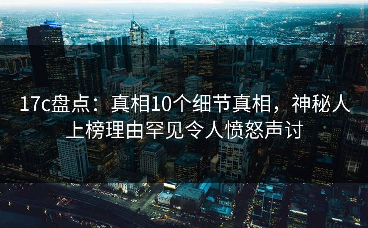 17c盘点:真相10个细节真相,神秘人上榜理由罕见令人愤怒声讨
