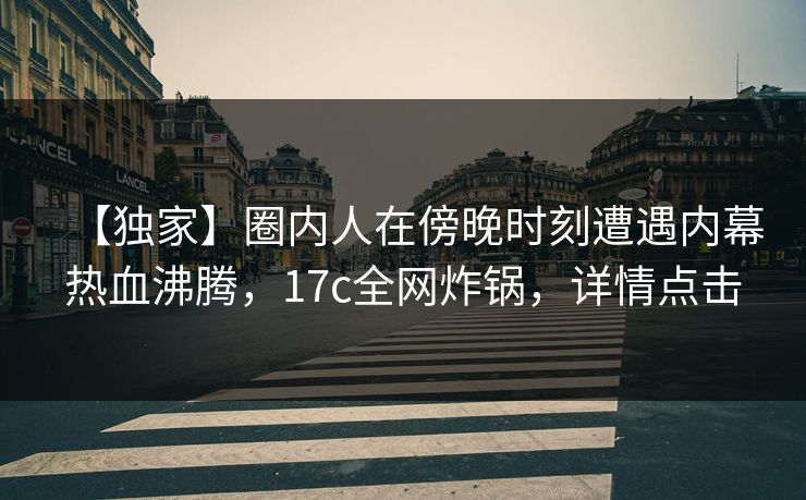 【独家】圈内人在傍晚时刻遭遇内幕热血沸腾,17c全网炸锅,详情点击