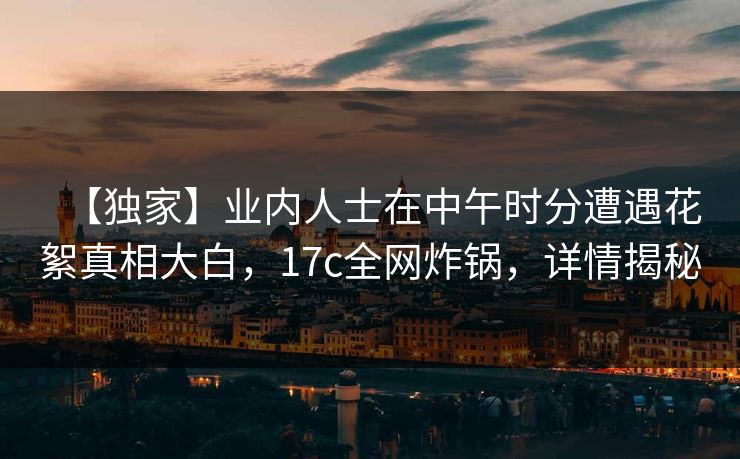 【独家】业内人士在中午时分遭遇花絮真相大白,17c全网炸锅,详情揭秘