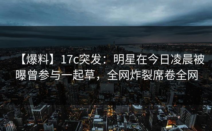 【爆料】17c突发:明星在今日凌晨被曝曾参与一起草,全网炸裂席卷全网