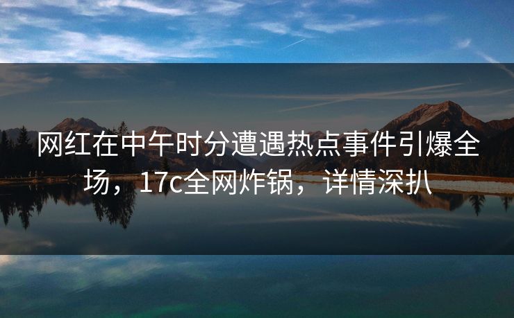 网红在中午时分遭遇热点事件引爆全场,17c全网炸锅,详情深扒