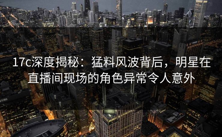 17c深度揭秘:猛料风波背后,明星在直播间现场的角色异常令人意外