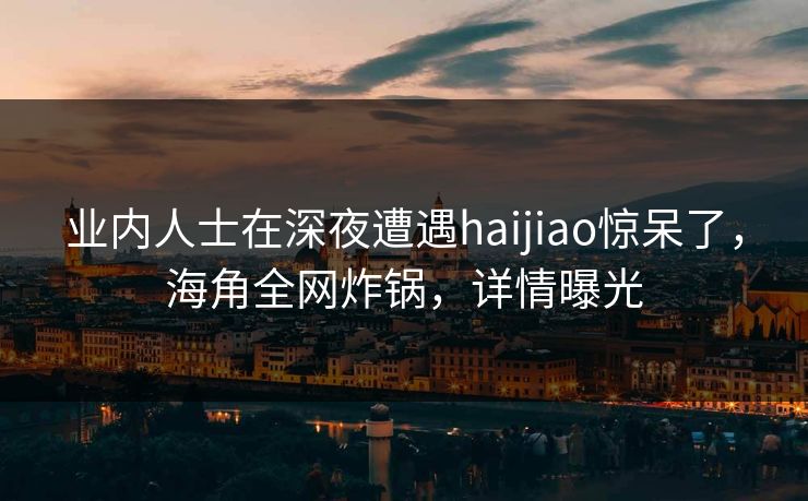 业内人士在深夜遭遇haijiao惊呆了,海角全网炸锅,详情曝光