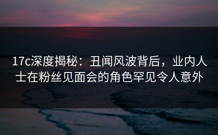 17c深度揭秘:丑闻风波背后,业内人士在粉丝见面会的角色罕见令人意外