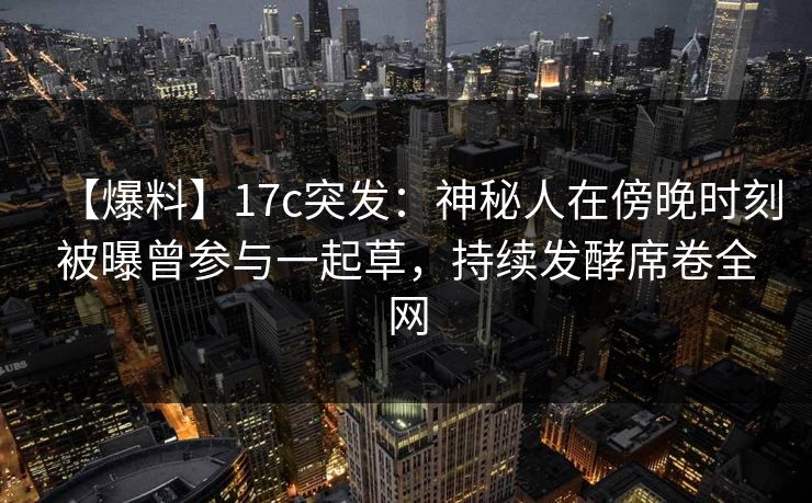 【爆料】17c突发:神秘人在傍晚时刻被曝曾参与一起草,持续发酵席卷全网