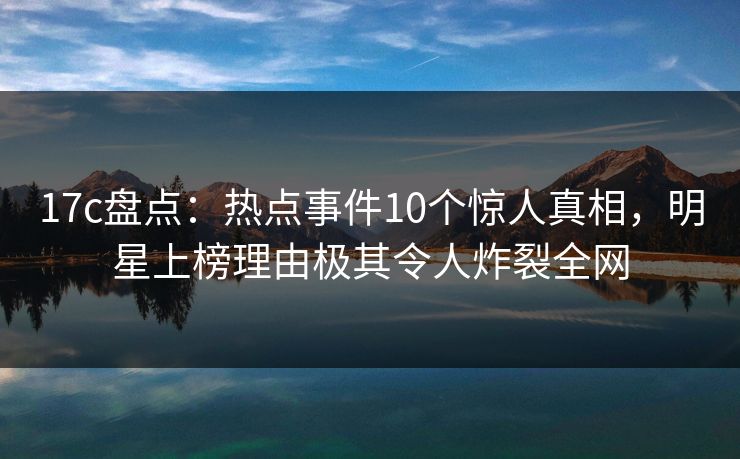 17c盘点:热点事件10个惊人真相,明星上榜理由极其令人炸裂全网