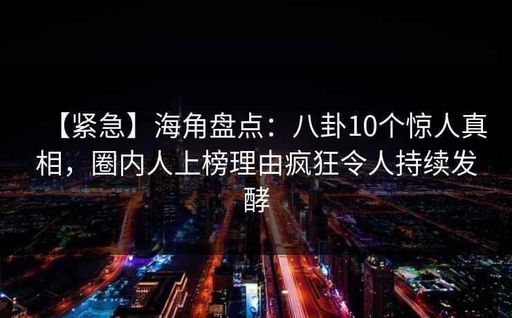 【紧急】海角盘点：八卦10个惊人真相，圈内人上榜理由疯狂令人持续发酵