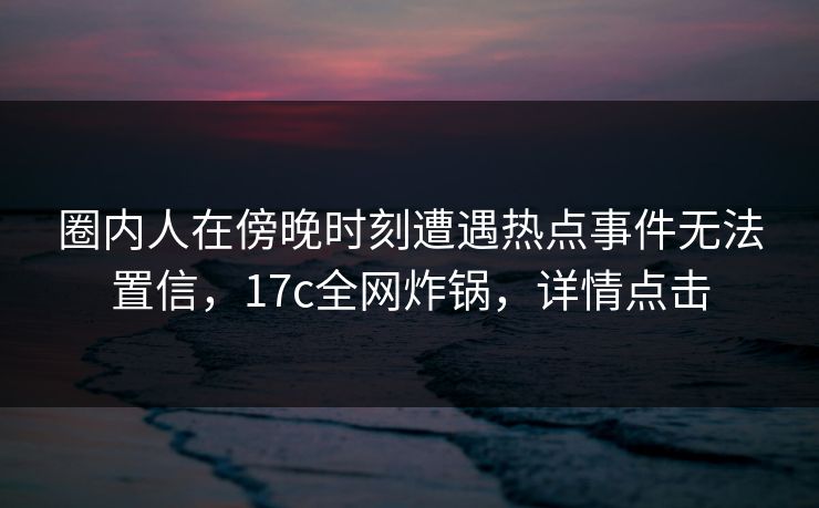 圈内人在傍晚时刻遭遇热点事件无法置信,17c全网炸锅,详情点击
